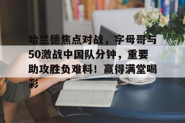 哈兰德焦点对战，字母哥与50激战中国队分钟，重要助攻胜负难料！赢得满堂喝彩的简单介绍